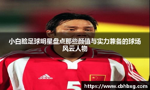 小白脸足球明星盘点那些颜值与实力兼备的球场风云人物